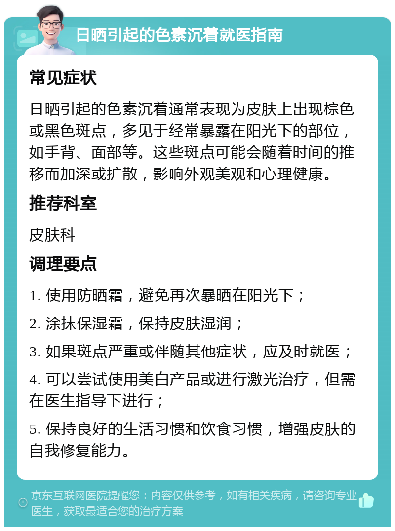 日晒引起的色素沉着就医指南 常见症状 日晒引起的色素沉着通常表现为皮肤上出现棕色或黑色斑点，多见于经常暴露在阳光下的部位，如手背、面部等。这些斑点可能会随着时间的推移而加深或扩散，影响外观美观和心理健康。 推荐科室 皮肤科 调理要点 1. 使用防晒霜，避免再次暴晒在阳光下； 2. 涂抹保湿霜，保持皮肤湿润； 3. 如果斑点严重或伴随其他症状，应及时就医； 4. 可以尝试使用美白产品或进行激光治疗，但需在医生指导下进行； 5. 保持良好的生活习惯和饮食习惯，增强皮肤的自我修复能力。