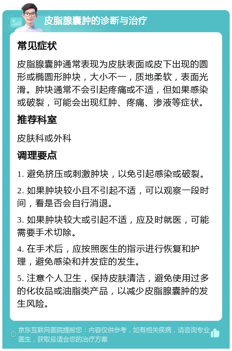 皮脂腺囊肿的诊断与治疗 常见症状 皮脂腺囊肿通常表现为皮肤表面或皮下出现的圆形或椭圆形肿块，大小不一，质地柔软，表面光滑。肿块通常不会引起疼痛或不适，但如果感染或破裂，可能会出现红肿、疼痛、渗液等症状。 推荐科室 皮肤科或外科 调理要点 1. 避免挤压或刺激肿块，以免引起感染或破裂。 2. 如果肿块较小且不引起不适，可以观察一段时间，看是否会自行消退。 3. 如果肿块较大或引起不适，应及时就医，可能需要手术切除。 4. 在手术后，应按照医生的指示进行恢复和护理，避免感染和并发症的发生。 5. 注意个人卫生，保持皮肤清洁，避免使用过多的化妆品或油脂类产品，以减少皮脂腺囊肿的发生风险。