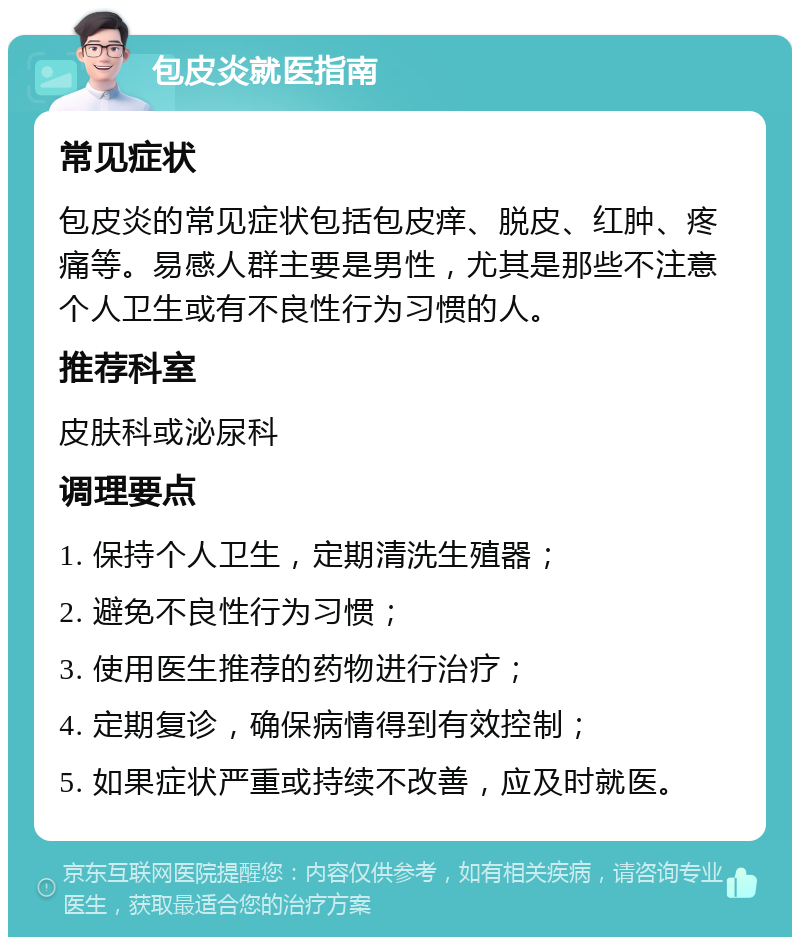 包皮炎就医指南 常见症状 包皮炎的常见症状包括包皮痒、脱皮、红肿、疼痛等。易感人群主要是男性，尤其是那些不注意个人卫生或有不良性行为习惯的人。 推荐科室 皮肤科或泌尿科 调理要点 1. 保持个人卫生，定期清洗生殖器； 2. 避免不良性行为习惯； 3. 使用医生推荐的药物进行治疗； 4. 定期复诊，确保病情得到有效控制； 5. 如果症状严重或持续不改善，应及时就医。