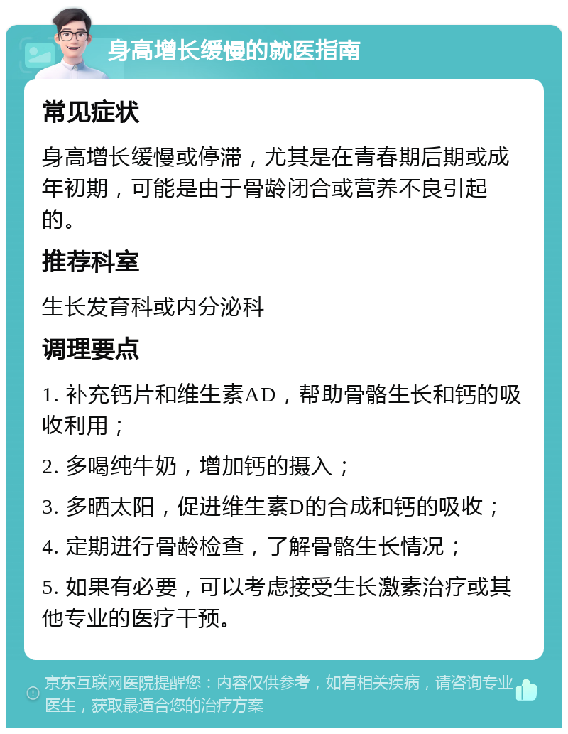 身高增长缓慢的就医指南 常见症状 身高增长缓慢或停滞，尤其是在青春期后期或成年初期，可能是由于骨龄闭合或营养不良引起的。 推荐科室 生长发育科或内分泌科 调理要点 1. 补充钙片和维生素AD，帮助骨骼生长和钙的吸收利用； 2. 多喝纯牛奶，增加钙的摄入； 3. 多晒太阳，促进维生素D的合成和钙的吸收； 4. 定期进行骨龄检查，了解骨骼生长情况； 5. 如果有必要，可以考虑接受生长激素治疗或其他专业的医疗干预。