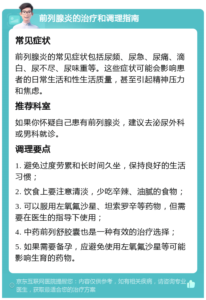 前列腺炎的治疗和调理指南 常见症状 前列腺炎的常见症状包括尿频、尿急、尿痛、滴白、尿不尽、尿味重等。这些症状可能会影响患者的日常生活和性生活质量，甚至引起精神压力和焦虑。 推荐科室 如果你怀疑自己患有前列腺炎，建议去泌尿外科或男科就诊。 调理要点 1. 避免过度劳累和长时间久坐，保持良好的生活习惯； 2. 饮食上要注意清淡，少吃辛辣、油腻的食物； 3. 可以服用左氧氟沙星、坦索罗辛等药物，但需要在医生的指导下使用； 4. 中药前列舒胶囊也是一种有效的治疗选择； 5. 如果需要备孕，应避免使用左氧氟沙星等可能影响生育的药物。