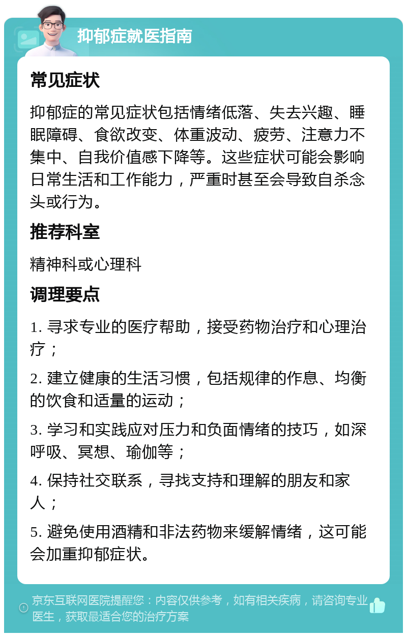 抑郁症就医指南 常见症状 抑郁症的常见症状包括情绪低落、失去兴趣、睡眠障碍、食欲改变、体重波动、疲劳、注意力不集中、自我价值感下降等。这些症状可能会影响日常生活和工作能力，严重时甚至会导致自杀念头或行为。 推荐科室 精神科或心理科 调理要点 1. 寻求专业的医疗帮助，接受药物治疗和心理治疗； 2. 建立健康的生活习惯，包括规律的作息、均衡的饮食和适量的运动； 3. 学习和实践应对压力和负面情绪的技巧，如深呼吸、冥想、瑜伽等； 4. 保持社交联系，寻找支持和理解的朋友和家人； 5. 避免使用酒精和非法药物来缓解情绪，这可能会加重抑郁症状。