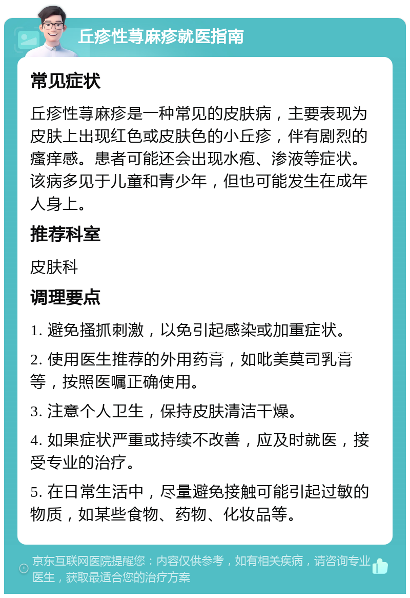 丘疹性荨麻疹就医指南 常见症状 丘疹性荨麻疹是一种常见的皮肤病，主要表现为皮肤上出现红色或皮肤色的小丘疹，伴有剧烈的瘙痒感。患者可能还会出现水疱、渗液等症状。该病多见于儿童和青少年，但也可能发生在成年人身上。 推荐科室 皮肤科 调理要点 1. 避免搔抓刺激，以免引起感染或加重症状。 2. 使用医生推荐的外用药膏，如吡美莫司乳膏等，按照医嘱正确使用。 3. 注意个人卫生，保持皮肤清洁干燥。 4. 如果症状严重或持续不改善，应及时就医，接受专业的治疗。 5. 在日常生活中，尽量避免接触可能引起过敏的物质，如某些食物、药物、化妆品等。