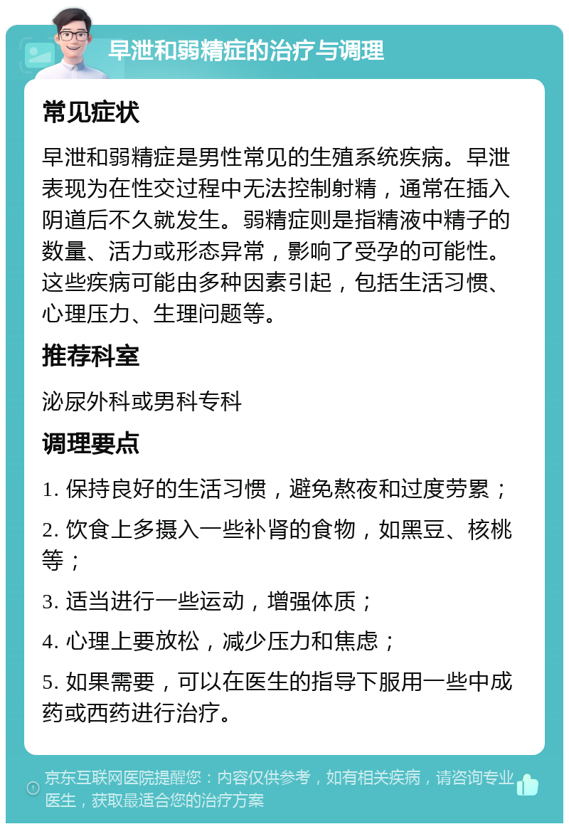 早泄和弱精症的治疗与调理 常见症状 早泄和弱精症是男性常见的生殖系统疾病。早泄表现为在性交过程中无法控制射精，通常在插入阴道后不久就发生。弱精症则是指精液中精子的数量、活力或形态异常，影响了受孕的可能性。这些疾病可能由多种因素引起，包括生活习惯、心理压力、生理问题等。 推荐科室 泌尿外科或男科专科 调理要点 1. 保持良好的生活习惯，避免熬夜和过度劳累； 2. 饮食上多摄入一些补肾的食物，如黑豆、核桃等； 3. 适当进行一些运动，增强体质； 4. 心理上要放松，减少压力和焦虑； 5. 如果需要，可以在医生的指导下服用一些中成药或西药进行治疗。