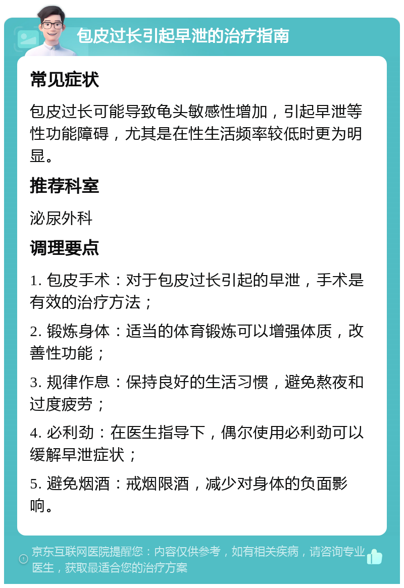 包皮过长引起早泄的治疗指南 常见症状 包皮过长可能导致龟头敏感性增加，引起早泄等性功能障碍，尤其是在性生活频率较低时更为明显。 推荐科室 泌尿外科 调理要点 1. 包皮手术：对于包皮过长引起的早泄，手术是有效的治疗方法； 2. 锻炼身体：适当的体育锻炼可以增强体质，改善性功能； 3. 规律作息：保持良好的生活习惯，避免熬夜和过度疲劳； 4. 必利劲：在医生指导下，偶尔使用必利劲可以缓解早泄症状； 5. 避免烟酒：戒烟限酒，减少对身体的负面影响。