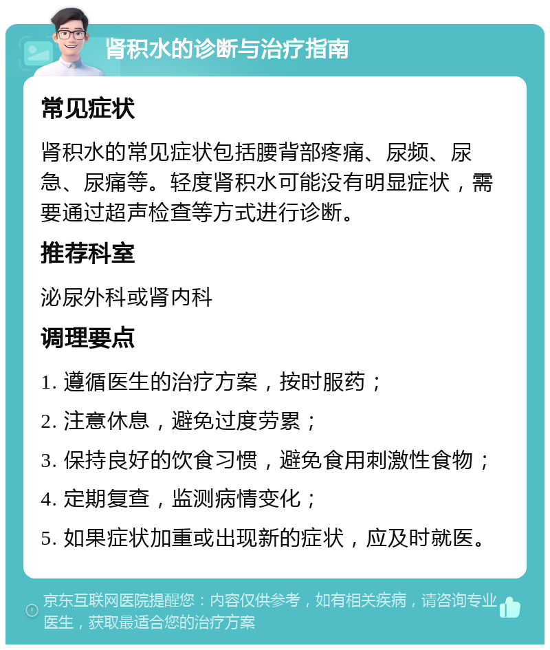 肾积水的诊断与治疗指南 常见症状 肾积水的常见症状包括腰背部疼痛、尿频、尿急、尿痛等。轻度肾积水可能没有明显症状，需要通过超声检查等方式进行诊断。 推荐科室 泌尿外科或肾内科 调理要点 1. 遵循医生的治疗方案，按时服药； 2. 注意休息，避免过度劳累； 3. 保持良好的饮食习惯，避免食用刺激性食物； 4. 定期复查，监测病情变化； 5. 如果症状加重或出现新的症状，应及时就医。