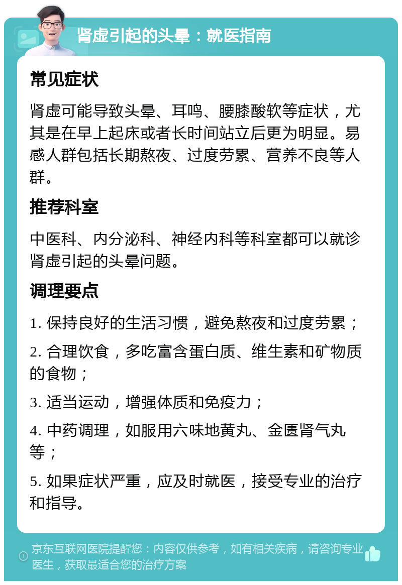 肾虚引起的头晕：就医指南 常见症状 肾虚可能导致头晕、耳鸣、腰膝酸软等症状，尤其是在早上起床或者长时间站立后更为明显。易感人群包括长期熬夜、过度劳累、营养不良等人群。 推荐科室 中医科、内分泌科、神经内科等科室都可以就诊肾虚引起的头晕问题。 调理要点 1. 保持良好的生活习惯，避免熬夜和过度劳累； 2. 合理饮食，多吃富含蛋白质、维生素和矿物质的食物； 3. 适当运动，增强体质和免疫力； 4. 中药调理，如服用六味地黄丸、金匮肾气丸等； 5. 如果症状严重，应及时就医，接受专业的治疗和指导。