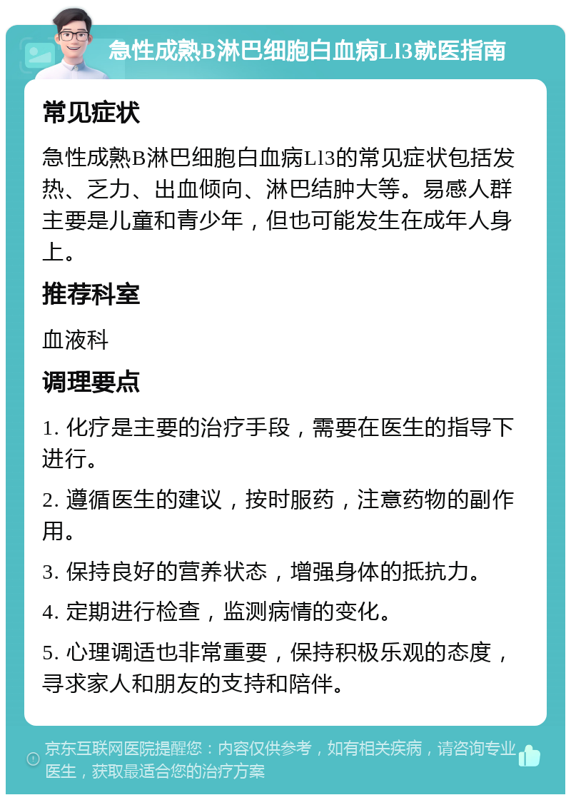 急性成熟B淋巴细胞白血病Ll3就医指南 常见症状 急性成熟B淋巴细胞白血病Ll3的常见症状包括发热、乏力、出血倾向、淋巴结肿大等。易感人群主要是儿童和青少年，但也可能发生在成年人身上。 推荐科室 血液科 调理要点 1. 化疗是主要的治疗手段，需要在医生的指导下进行。 2. 遵循医生的建议，按时服药，注意药物的副作用。 3. 保持良好的营养状态，增强身体的抵抗力。 4. 定期进行检查，监测病情的变化。 5. 心理调适也非常重要，保持积极乐观的态度，寻求家人和朋友的支持和陪伴。