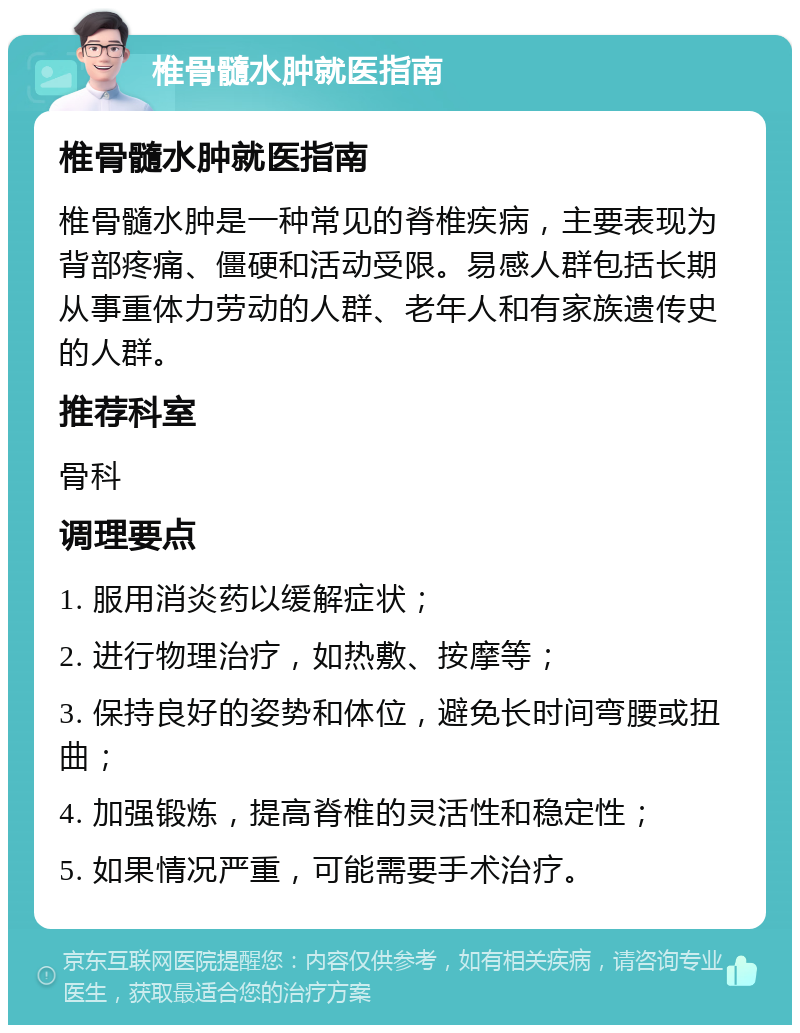 椎骨髓水肿就医指南 椎骨髓水肿就医指南 椎骨髓水肿是一种常见的脊椎疾病，主要表现为背部疼痛、僵硬和活动受限。易感人群包括长期从事重体力劳动的人群、老年人和有家族遗传史的人群。 推荐科室 骨科 调理要点 1. 服用消炎药以缓解症状； 2. 进行物理治疗，如热敷、按摩等； 3. 保持良好的姿势和体位，避免长时间弯腰或扭曲； 4. 加强锻炼，提高脊椎的灵活性和稳定性； 5. 如果情况严重，可能需要手术治疗。