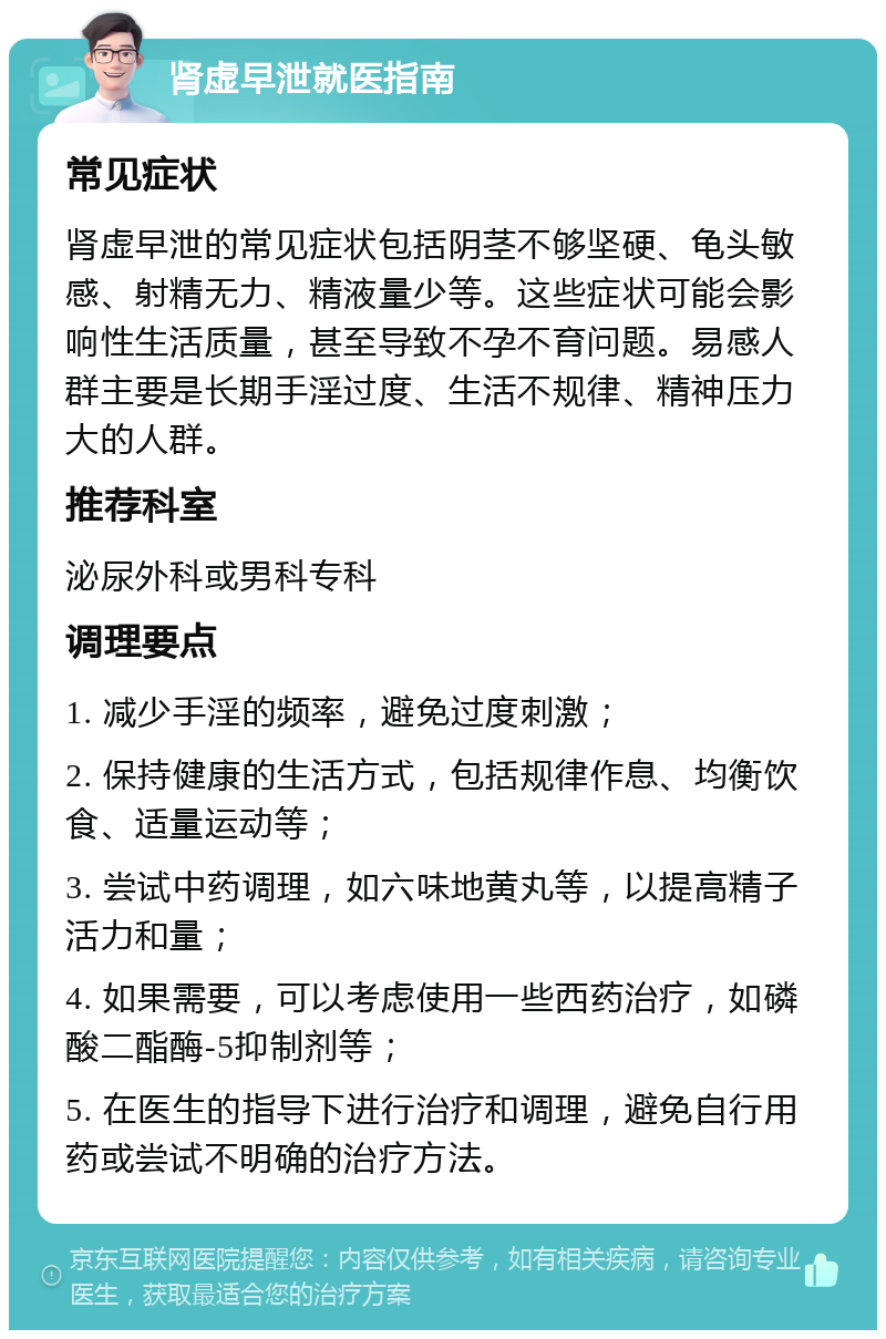 肾虚早泄就医指南 常见症状 肾虚早泄的常见症状包括阴茎不够坚硬、龟头敏感、射精无力、精液量少等。这些症状可能会影响性生活质量，甚至导致不孕不育问题。易感人群主要是长期手淫过度、生活不规律、精神压力大的人群。 推荐科室 泌尿外科或男科专科 调理要点 1. 减少手淫的频率，避免过度刺激； 2. 保持健康的生活方式，包括规律作息、均衡饮食、适量运动等； 3. 尝试中药调理，如六味地黄丸等，以提高精子活力和量； 4. 如果需要，可以考虑使用一些西药治疗，如磷酸二酯酶-5抑制剂等； 5. 在医生的指导下进行治疗和调理，避免自行用药或尝试不明确的治疗方法。