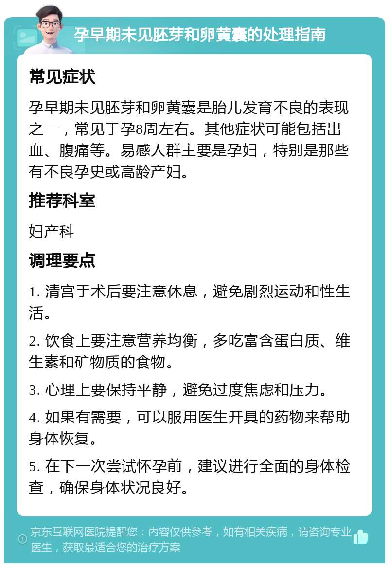 孕早期未见胚芽和卵黄囊的处理指南 常见症状 孕早期未见胚芽和卵黄囊是胎儿发育不良的表现之一，常见于孕8周左右。其他症状可能包括出血、腹痛等。易感人群主要是孕妇，特别是那些有不良孕史或高龄产妇。 推荐科室 妇产科 调理要点 1. 清宫手术后要注意休息，避免剧烈运动和性生活。 2. 饮食上要注意营养均衡，多吃富含蛋白质、维生素和矿物质的食物。 3. 心理上要保持平静，避免过度焦虑和压力。 4. 如果有需要，可以服用医生开具的药物来帮助身体恢复。 5. 在下一次尝试怀孕前，建议进行全面的身体检查，确保身体状况良好。