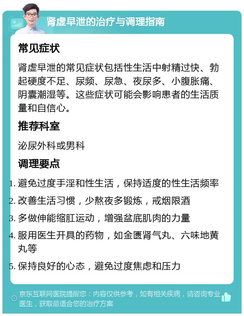 肾虚早泄的治疗与调理指南 常见症状 肾虚早泄的常见症状包括性生活中射精过快、勃起硬度不足、尿频、尿急、夜尿多、小腹胀痛、阴囊潮湿等。这些症状可能会影响患者的生活质量和自信心。 推荐科室 泌尿外科或男科 调理要点 避免过度手淫和性生活，保持适度的性生活频率 改善生活习惯，少熬夜多锻炼，戒烟限酒 多做伸能缩肛运动，增强盆底肌肉的力量 服用医生开具的药物，如金匮肾气丸、六味地黄丸等 保持良好的心态，避免过度焦虑和压力