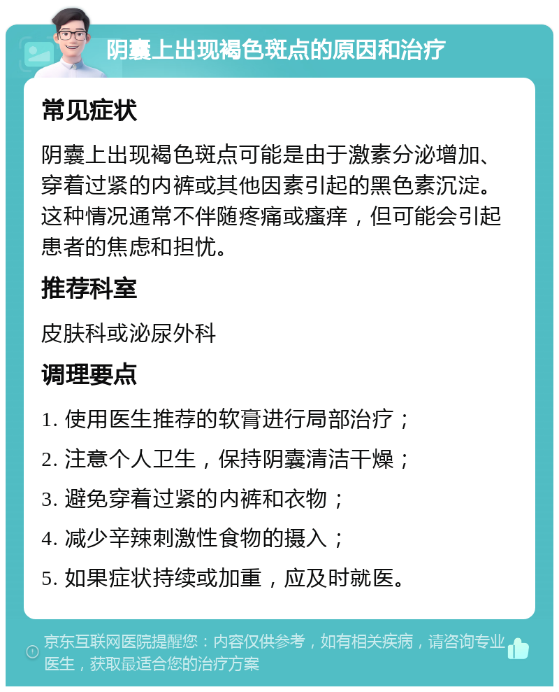 阴囊上出现褐色斑点的原因和治疗 常见症状 阴囊上出现褐色斑点可能是由于激素分泌增加、穿着过紧的内裤或其他因素引起的黑色素沉淀。这种情况通常不伴随疼痛或瘙痒，但可能会引起患者的焦虑和担忧。 推荐科室 皮肤科或泌尿外科 调理要点 1. 使用医生推荐的软膏进行局部治疗； 2. 注意个人卫生，保持阴囊清洁干燥； 3. 避免穿着过紧的内裤和衣物； 4. 减少辛辣刺激性食物的摄入； 5. 如果症状持续或加重，应及时就医。