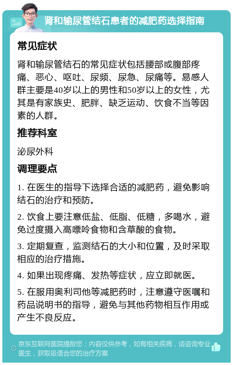 肾和输尿管结石患者的减肥药选择指南 常见症状 肾和输尿管结石的常见症状包括腰部或腹部疼痛、恶心、呕吐、尿频、尿急、尿痛等。易感人群主要是40岁以上的男性和50岁以上的女性，尤其是有家族史、肥胖、缺乏运动、饮食不当等因素的人群。 推荐科室 泌尿外科 调理要点 1. 在医生的指导下选择合适的减肥药，避免影响结石的治疗和预防。 2. 饮食上要注意低盐、低脂、低糖，多喝水，避免过度摄入高嘌呤食物和含草酸的食物。 3. 定期复查，监测结石的大小和位置，及时采取相应的治疗措施。 4. 如果出现疼痛、发热等症状，应立即就医。 5. 在服用奥利司他等减肥药时，注意遵守医嘱和药品说明书的指导，避免与其他药物相互作用或产生不良反应。