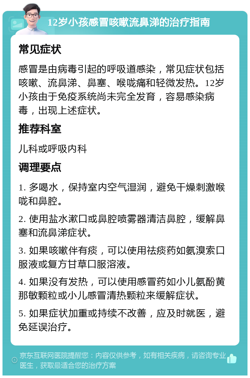 12岁小孩感冒咳嗽流鼻涕的治疗指南 常见症状 感冒是由病毒引起的呼吸道感染，常见症状包括咳嗽、流鼻涕、鼻塞、喉咙痛和轻微发热。12岁小孩由于免疫系统尚未完全发育，容易感染病毒，出现上述症状。 推荐科室 儿科或呼吸内科 调理要点 1. 多喝水，保持室内空气湿润，避免干燥刺激喉咙和鼻腔。 2. 使用盐水漱口或鼻腔喷雾器清洁鼻腔，缓解鼻塞和流鼻涕症状。 3. 如果咳嗽伴有痰，可以使用祛痰药如氨溴索口服液或复方甘草口服溶液。 4. 如果没有发热，可以使用感冒药如小儿氨酚黄那敏颗粒或小儿感冒清热颗粒来缓解症状。 5. 如果症状加重或持续不改善，应及时就医，避免延误治疗。