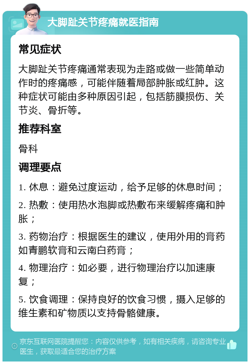 大脚趾关节疼痛就医指南 常见症状 大脚趾关节疼痛通常表现为走路或做一些简单动作时的疼痛感，可能伴随着局部肿胀或红肿。这种症状可能由多种原因引起，包括筋膜损伤、关节炎、骨折等。 推荐科室 骨科 调理要点 1. 休息：避免过度运动，给予足够的休息时间； 2. 热敷：使用热水泡脚或热敷布来缓解疼痛和肿胀； 3. 药物治疗：根据医生的建议，使用外用的膏药如青鹏软膏和云南白药膏； 4. 物理治疗：如必要，进行物理治疗以加速康复； 5. 饮食调理：保持良好的饮食习惯，摄入足够的维生素和矿物质以支持骨骼健康。