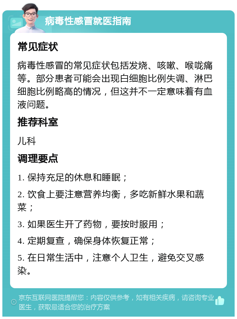 病毒性感冒就医指南 常见症状 病毒性感冒的常见症状包括发烧、咳嗽、喉咙痛等。部分患者可能会出现白细胞比例失调、淋巴细胞比例略高的情况，但这并不一定意味着有血液问题。 推荐科室 儿科 调理要点 1. 保持充足的休息和睡眠； 2. 饮食上要注意营养均衡，多吃新鲜水果和蔬菜； 3. 如果医生开了药物，要按时服用； 4. 定期复查，确保身体恢复正常； 5. 在日常生活中，注意个人卫生，避免交叉感染。