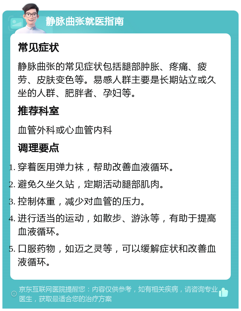 静脉曲张就医指南 常见症状 静脉曲张的常见症状包括腿部肿胀、疼痛、疲劳、皮肤变色等。易感人群主要是长期站立或久坐的人群、肥胖者、孕妇等。 推荐科室 血管外科或心血管内科 调理要点 穿着医用弹力袜，帮助改善血液循环。 避免久坐久站，定期活动腿部肌肉。 控制体重，减少对血管的压力。 进行适当的运动，如散步、游泳等，有助于提高血液循环。 口服药物，如迈之灵等，可以缓解症状和改善血液循环。