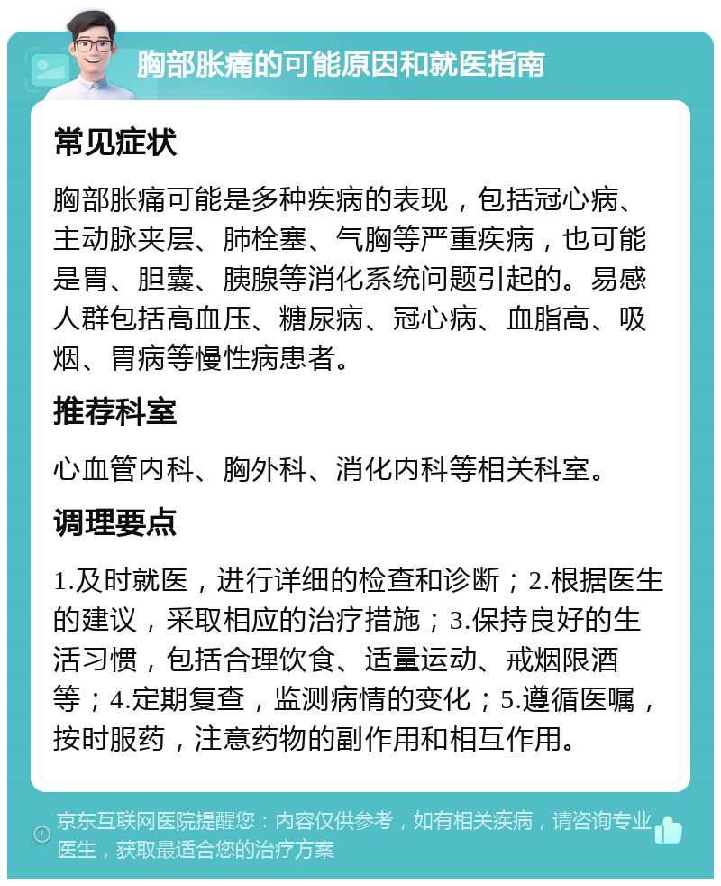 胸部胀痛的可能原因和就医指南 常见症状 胸部胀痛可能是多种疾病的表现，包括冠心病、主动脉夹层、肺栓塞、气胸等严重疾病，也可能是胃、胆囊、胰腺等消化系统问题引起的。易感人群包括高血压、糖尿病、冠心病、血脂高、吸烟、胃病等慢性病患者。 推荐科室 心血管内科、胸外科、消化内科等相关科室。 调理要点 1.及时就医，进行详细的检查和诊断；2.根据医生的建议，采取相应的治疗措施；3.保持良好的生活习惯，包括合理饮食、适量运动、戒烟限酒等；4.定期复查，监测病情的变化；5.遵循医嘱，按时服药，注意药物的副作用和相互作用。