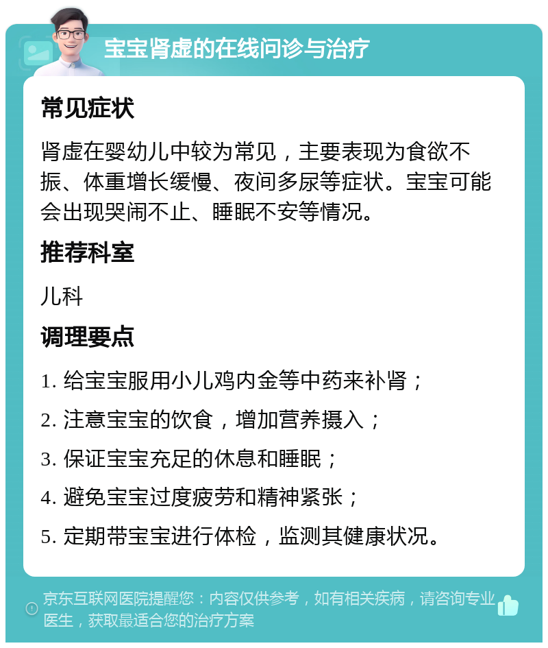 宝宝肾虚的在线问诊与治疗 常见症状 肾虚在婴幼儿中较为常见，主要表现为食欲不振、体重增长缓慢、夜间多尿等症状。宝宝可能会出现哭闹不止、睡眠不安等情况。 推荐科室 儿科 调理要点 1. 给宝宝服用小儿鸡内金等中药来补肾； 2. 注意宝宝的饮食，增加营养摄入； 3. 保证宝宝充足的休息和睡眠； 4. 避免宝宝过度疲劳和精神紧张； 5. 定期带宝宝进行体检，监测其健康状况。