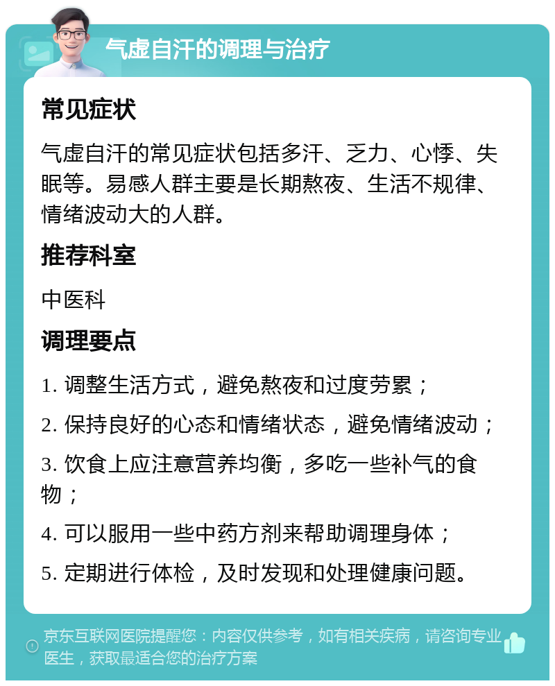 气虚自汗的调理与治疗 常见症状 气虚自汗的常见症状包括多汗、乏力、心悸、失眠等。易感人群主要是长期熬夜、生活不规律、情绪波动大的人群。 推荐科室 中医科 调理要点 1. 调整生活方式，避免熬夜和过度劳累； 2. 保持良好的心态和情绪状态，避免情绪波动； 3. 饮食上应注意营养均衡，多吃一些补气的食物； 4. 可以服用一些中药方剂来帮助调理身体； 5. 定期进行体检，及时发现和处理健康问题。