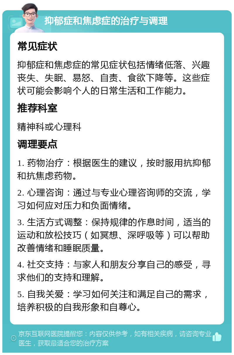 抑郁症和焦虑症的治疗与调理 常见症状 抑郁症和焦虑症的常见症状包括情绪低落、兴趣丧失、失眠、易怒、自责、食欲下降等。这些症状可能会影响个人的日常生活和工作能力。 推荐科室 精神科或心理科 调理要点 1. 药物治疗：根据医生的建议，按时服用抗抑郁和抗焦虑药物。 2. 心理咨询：通过与专业心理咨询师的交流，学习如何应对压力和负面情绪。 3. 生活方式调整：保持规律的作息时间，适当的运动和放松技巧（如冥想、深呼吸等）可以帮助改善情绪和睡眠质量。 4. 社交支持：与家人和朋友分享自己的感受，寻求他们的支持和理解。 5. 自我关爱：学习如何关注和满足自己的需求，培养积极的自我形象和自尊心。