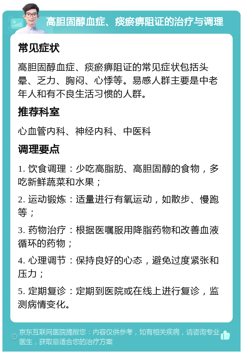 高胆固醇血症、痰瘀痹阻证的治疗与调理 常见症状 高胆固醇血症、痰瘀痹阻证的常见症状包括头晕、乏力、胸闷、心悸等。易感人群主要是中老年人和有不良生活习惯的人群。 推荐科室 心血管内科、神经内科、中医科 调理要点 1. 饮食调理：少吃高脂肪、高胆固醇的食物，多吃新鲜蔬菜和水果； 2. 运动锻炼：适量进行有氧运动，如散步、慢跑等； 3. 药物治疗：根据医嘱服用降脂药物和改善血液循环的药物； 4. 心理调节：保持良好的心态，避免过度紧张和压力； 5. 定期复诊：定期到医院或在线上进行复诊，监测病情变化。