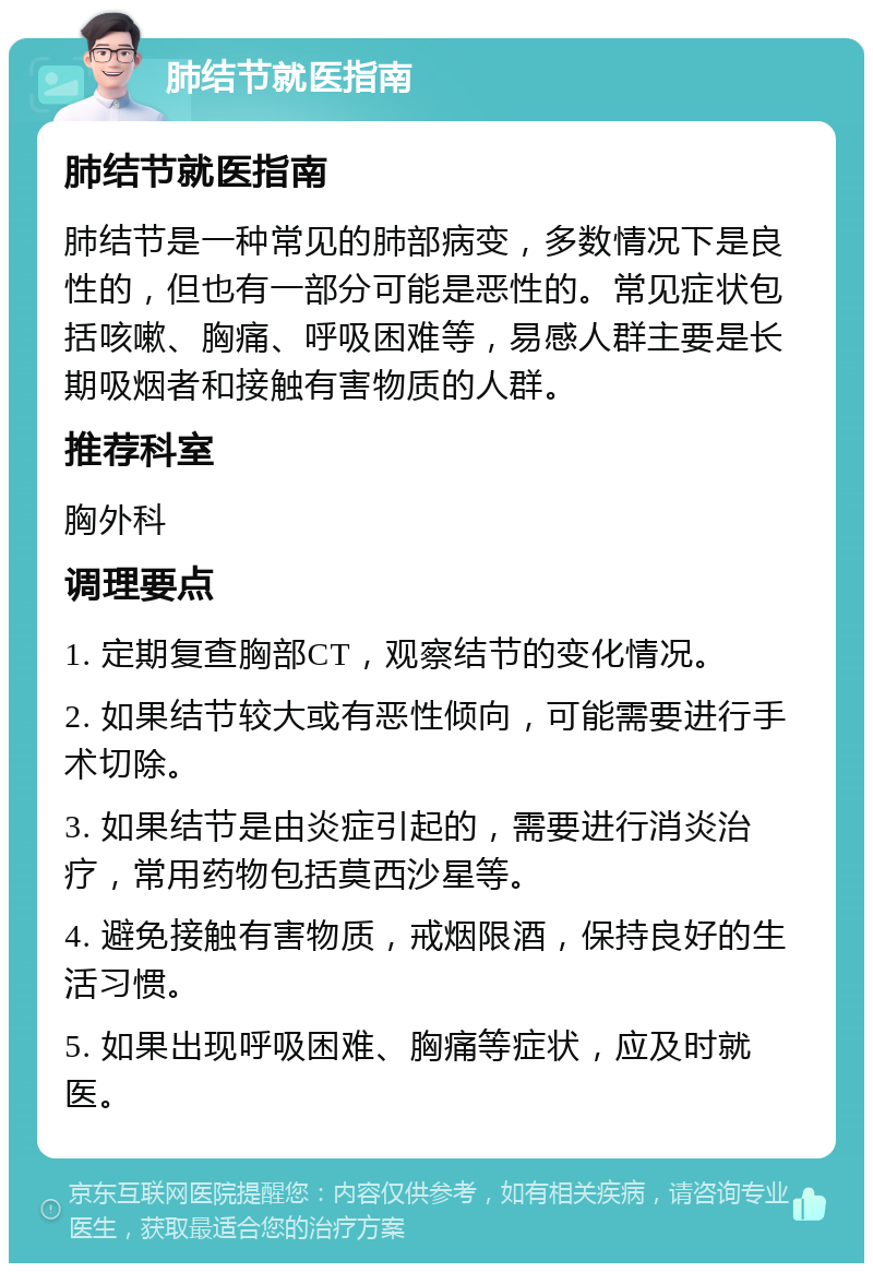 肺结节就医指南 肺结节就医指南 肺结节是一种常见的肺部病变，多数情况下是良性的，但也有一部分可能是恶性的。常见症状包括咳嗽、胸痛、呼吸困难等，易感人群主要是长期吸烟者和接触有害物质的人群。 推荐科室 胸外科 调理要点 1. 定期复查胸部CT，观察结节的变化情况。 2. 如果结节较大或有恶性倾向，可能需要进行手术切除。 3. 如果结节是由炎症引起的，需要进行消炎治疗，常用药物包括莫西沙星等。 4. 避免接触有害物质，戒烟限酒，保持良好的生活习惯。 5. 如果出现呼吸困难、胸痛等症状，应及时就医。