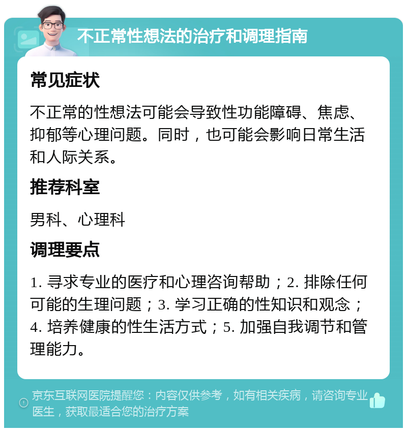 不正常性想法的治疗和调理指南 常见症状 不正常的性想法可能会导致性功能障碍、焦虑、抑郁等心理问题。同时，也可能会影响日常生活和人际关系。 推荐科室 男科、心理科 调理要点 1. 寻求专业的医疗和心理咨询帮助；2. 排除任何可能的生理问题；3. 学习正确的性知识和观念；4. 培养健康的性生活方式；5. 加强自我调节和管理能力。