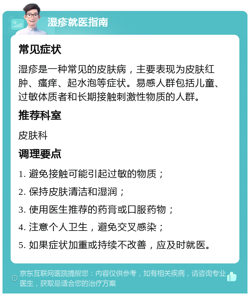 湿疹就医指南 常见症状 湿疹是一种常见的皮肤病，主要表现为皮肤红肿、瘙痒、起水泡等症状。易感人群包括儿童、过敏体质者和长期接触刺激性物质的人群。 推荐科室 皮肤科 调理要点 1. 避免接触可能引起过敏的物质； 2. 保持皮肤清洁和湿润； 3. 使用医生推荐的药膏或口服药物； 4. 注意个人卫生，避免交叉感染； 5. 如果症状加重或持续不改善，应及时就医。