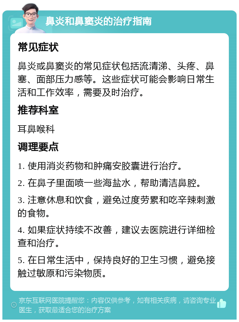 鼻炎和鼻窦炎的治疗指南 常见症状 鼻炎或鼻窦炎的常见症状包括流清涕、头疼、鼻塞、面部压力感等。这些症状可能会影响日常生活和工作效率，需要及时治疗。 推荐科室 耳鼻喉科 调理要点 1. 使用消炎药物和肿痛安胶囊进行治疗。 2. 在鼻子里面喷一些海盐水，帮助清洁鼻腔。 3. 注意休息和饮食，避免过度劳累和吃辛辣刺激的食物。 4. 如果症状持续不改善，建议去医院进行详细检查和治疗。 5. 在日常生活中，保持良好的卫生习惯，避免接触过敏原和污染物质。