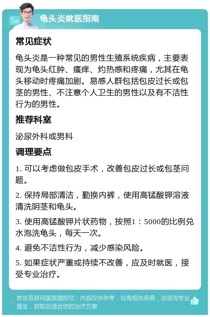 龟头炎就医指南 常见症状 龟头炎是一种常见的男性生殖系统疾病，主要表现为龟头红肿、瘙痒、灼热感和疼痛，尤其在龟头移动时疼痛加剧。易感人群包括包皮过长或包茎的男性、不注意个人卫生的男性以及有不洁性行为的男性。 推荐科室 泌尿外科或男科 调理要点 1. 可以考虑做包皮手术，改善包皮过长或包茎问题。 2. 保持局部清洁，勤换内裤，使用高锰酸钾溶液清洗阴茎和龟头。 3. 使用高锰酸钾片状药物，按照1：5000的比例兑水泡洗龟头，每天一次。 4. 避免不洁性行为，减少感染风险。 5. 如果症状严重或持续不改善，应及时就医，接受专业治疗。