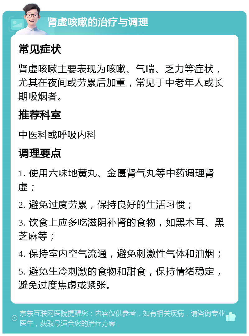 肾虚咳嗽的治疗与调理 常见症状 肾虚咳嗽主要表现为咳嗽、气喘、乏力等症状，尤其在夜间或劳累后加重，常见于中老年人或长期吸烟者。 推荐科室 中医科或呼吸内科 调理要点 1. 使用六味地黄丸、金匮肾气丸等中药调理肾虚； 2. 避免过度劳累，保持良好的生活习惯； 3. 饮食上应多吃滋阴补肾的食物，如黑木耳、黑芝麻等； 4. 保持室内空气流通，避免刺激性气体和油烟； 5. 避免生冷刺激的食物和甜食，保持情绪稳定，避免过度焦虑或紧张。