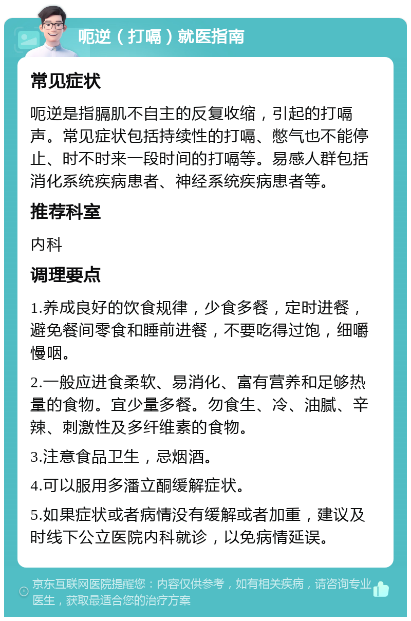 呃逆（打嗝）就医指南 常见症状 呃逆是指膈肌不自主的反复收缩，引起的打嗝声。常见症状包括持续性的打嗝、憋气也不能停止、时不时来一段时间的打嗝等。易感人群包括消化系统疾病患者、神经系统疾病患者等。 推荐科室 内科 调理要点 1.养成良好的饮食规律，少食多餐，定时进餐，避免餐间零食和睡前进餐，不要吃得过饱，细嚼慢咽。 2.一般应进食柔软、易消化、富有营养和足够热量的食物。宜少量多餐。勿食生、冷、油腻、辛辣、刺激性及多纤维素的食物。 3.注意食品卫生，忌烟酒。 4.可以服用多潘立酮缓解症状。 5.如果症状或者病情没有缓解或者加重，建议及时线下公立医院内科就诊，以免病情延误。