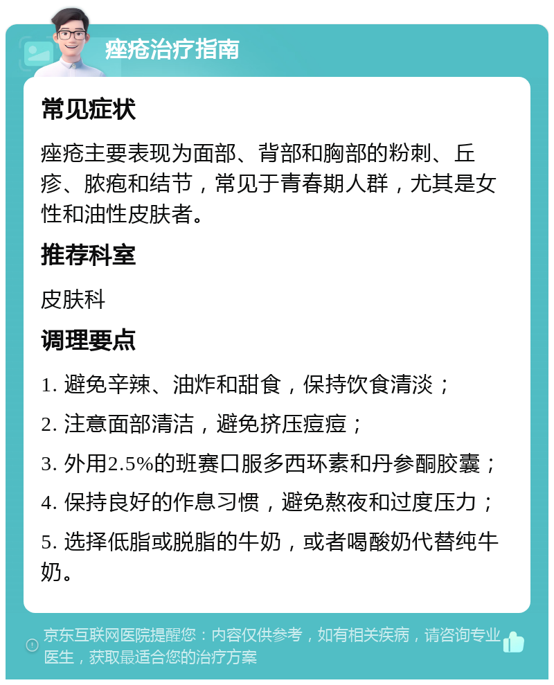 痤疮治疗指南 常见症状 痤疮主要表现为面部、背部和胸部的粉刺、丘疹、脓疱和结节，常见于青春期人群，尤其是女性和油性皮肤者。 推荐科室 皮肤科 调理要点 1. 避免辛辣、油炸和甜食，保持饮食清淡； 2. 注意面部清洁，避免挤压痘痘； 3. 外用2.5%的班赛口服多西环素和丹参酮胶囊； 4. 保持良好的作息习惯，避免熬夜和过度压力； 5. 选择低脂或脱脂的牛奶，或者喝酸奶代替纯牛奶。