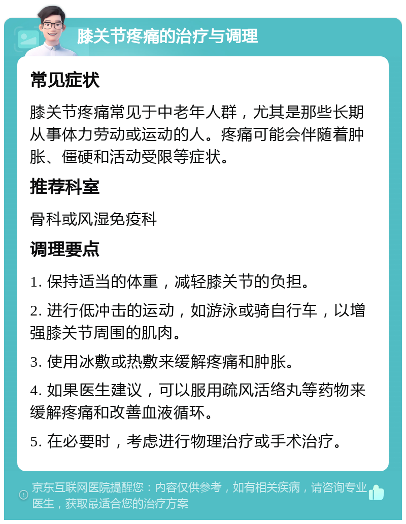 膝关节疼痛的治疗与调理 常见症状 膝关节疼痛常见于中老年人群，尤其是那些长期从事体力劳动或运动的人。疼痛可能会伴随着肿胀、僵硬和活动受限等症状。 推荐科室 骨科或风湿免疫科 调理要点 1. 保持适当的体重，减轻膝关节的负担。 2. 进行低冲击的运动，如游泳或骑自行车，以增强膝关节周围的肌肉。 3. 使用冰敷或热敷来缓解疼痛和肿胀。 4. 如果医生建议，可以服用疏风活络丸等药物来缓解疼痛和改善血液循环。 5. 在必要时，考虑进行物理治疗或手术治疗。