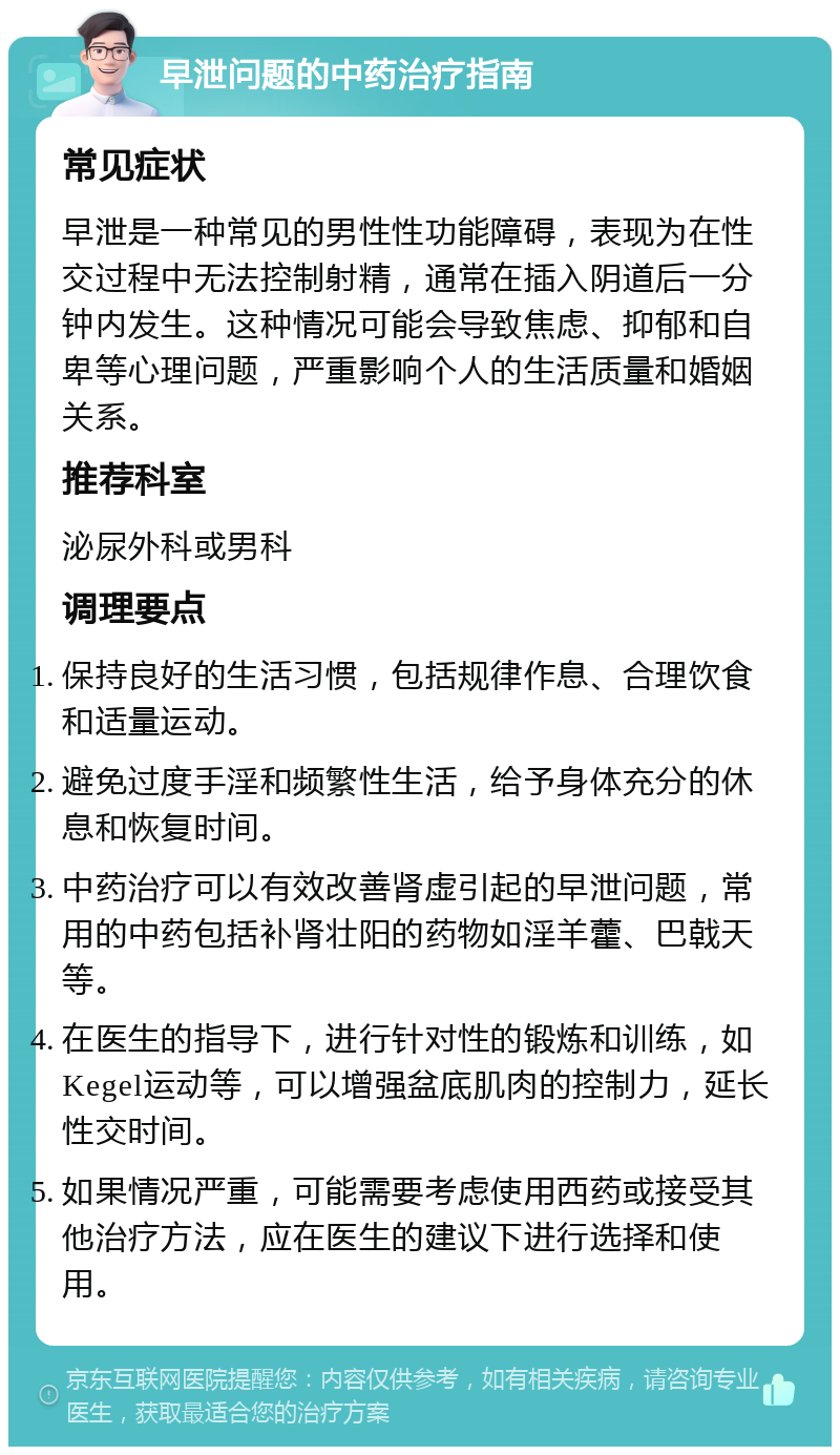 早泄问题的中药治疗指南 常见症状 早泄是一种常见的男性性功能障碍，表现为在性交过程中无法控制射精，通常在插入阴道后一分钟内发生。这种情况可能会导致焦虑、抑郁和自卑等心理问题，严重影响个人的生活质量和婚姻关系。 推荐科室 泌尿外科或男科 调理要点 保持良好的生活习惯，包括规律作息、合理饮食和适量运动。 避免过度手淫和频繁性生活，给予身体充分的休息和恢复时间。 中药治疗可以有效改善肾虚引起的早泄问题，常用的中药包括补肾壮阳的药物如淫羊藿、巴戟天等。 在医生的指导下，进行针对性的锻炼和训练，如Kegel运动等，可以增强盆底肌肉的控制力，延长性交时间。 如果情况严重，可能需要考虑使用西药或接受其他治疗方法，应在医生的建议下进行选择和使用。