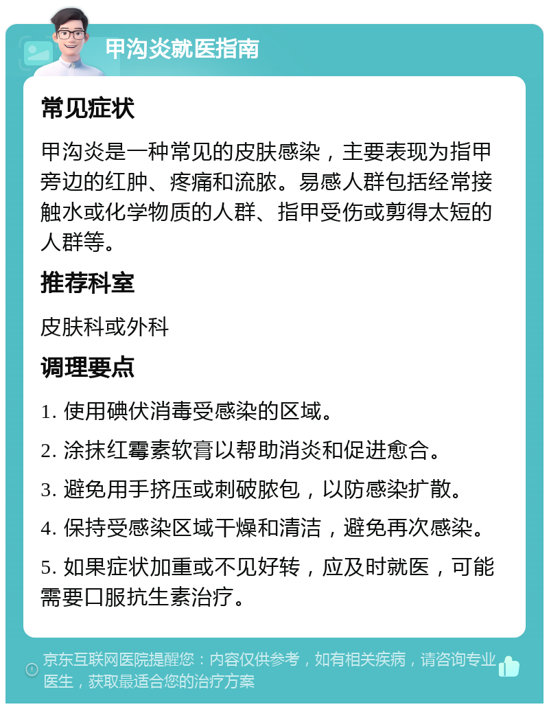 甲沟炎就医指南 常见症状 甲沟炎是一种常见的皮肤感染，主要表现为指甲旁边的红肿、疼痛和流脓。易感人群包括经常接触水或化学物质的人群、指甲受伤或剪得太短的人群等。 推荐科室 皮肤科或外科 调理要点 1. 使用碘伏消毒受感染的区域。 2. 涂抹红霉素软膏以帮助消炎和促进愈合。 3. 避免用手挤压或刺破脓包，以防感染扩散。 4. 保持受感染区域干燥和清洁，避免再次感染。 5. 如果症状加重或不见好转，应及时就医，可能需要口服抗生素治疗。