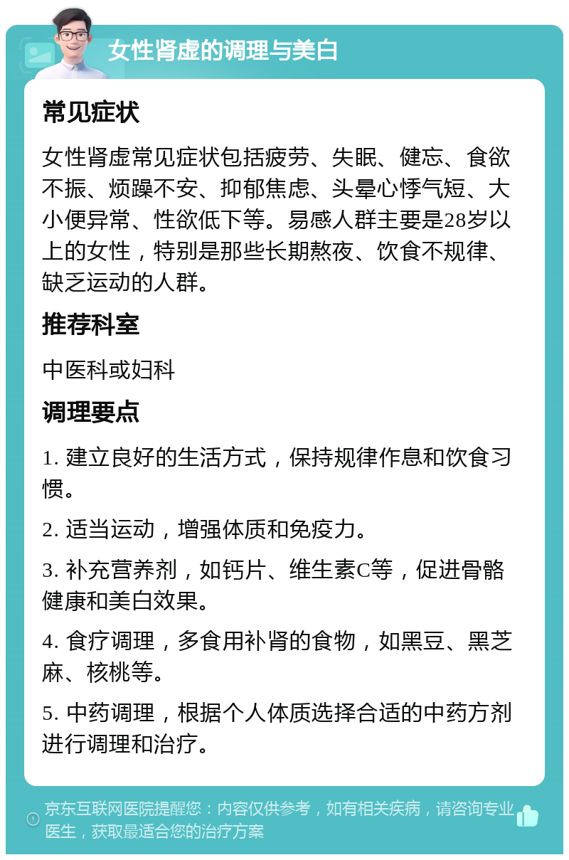 女性肾虚的调理与美白 常见症状 女性肾虚常见症状包括疲劳、失眠、健忘、食欲不振、烦躁不安、抑郁焦虑、头晕心悸气短、大小便异常、性欲低下等。易感人群主要是28岁以上的女性，特别是那些长期熬夜、饮食不规律、缺乏运动的人群。 推荐科室 中医科或妇科 调理要点 1. 建立良好的生活方式，保持规律作息和饮食习惯。 2. 适当运动，增强体质和免疫力。 3. 补充营养剂，如钙片、维生素C等，促进骨骼健康和美白效果。 4. 食疗调理，多食用补肾的食物，如黑豆、黑芝麻、核桃等。 5. 中药调理，根据个人体质选择合适的中药方剂进行调理和治疗。