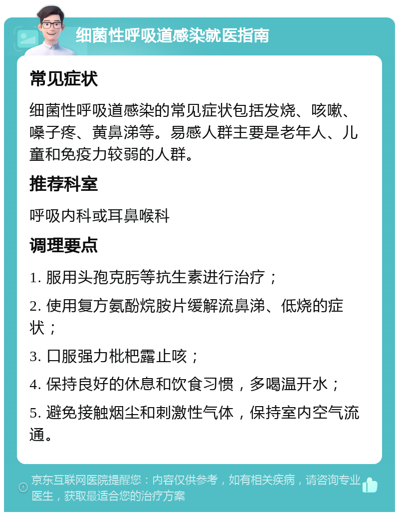 细菌性呼吸道感染就医指南 常见症状 细菌性呼吸道感染的常见症状包括发烧、咳嗽、嗓子疼、黄鼻涕等。易感人群主要是老年人、儿童和免疫力较弱的人群。 推荐科室 呼吸内科或耳鼻喉科 调理要点 1. 服用头孢克肟等抗生素进行治疗； 2. 使用复方氨酚烷胺片缓解流鼻涕、低烧的症状； 3. 口服强力枇杷露止咳； 4. 保持良好的休息和饮食习惯，多喝温开水； 5. 避免接触烟尘和刺激性气体，保持室内空气流通。