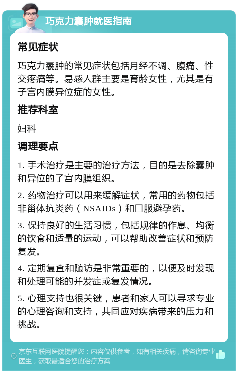 巧克力囊肿就医指南 常见症状 巧克力囊肿的常见症状包括月经不调、腹痛、性交疼痛等。易感人群主要是育龄女性，尤其是有子宫内膜异位症的女性。 推荐科室 妇科 调理要点 1. 手术治疗是主要的治疗方法，目的是去除囊肿和异位的子宫内膜组织。 2. 药物治疗可以用来缓解症状，常用的药物包括非甾体抗炎药（NSAIDs）和口服避孕药。 3. 保持良好的生活习惯，包括规律的作息、均衡的饮食和适量的运动，可以帮助改善症状和预防复发。 4. 定期复查和随访是非常重要的，以便及时发现和处理可能的并发症或复发情况。 5. 心理支持也很关键，患者和家人可以寻求专业的心理咨询和支持，共同应对疾病带来的压力和挑战。