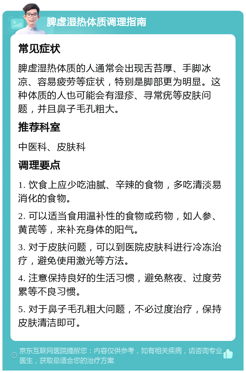 脾虚湿热体质调理指南 常见症状 脾虚湿热体质的人通常会出现舌苔厚、手脚冰凉、容易疲劳等症状，特别是脚部更为明显。这种体质的人也可能会有湿疹、寻常疣等皮肤问题，并且鼻子毛孔粗大。 推荐科室 中医科、皮肤科 调理要点 1. 饮食上应少吃油腻、辛辣的食物，多吃清淡易消化的食物。 2. 可以适当食用温补性的食物或药物，如人参、黄芪等，来补充身体的阳气。 3. 对于皮肤问题，可以到医院皮肤科进行冷冻治疗，避免使用激光等方法。 4. 注意保持良好的生活习惯，避免熬夜、过度劳累等不良习惯。 5. 对于鼻子毛孔粗大问题，不必过度治疗，保持皮肤清洁即可。