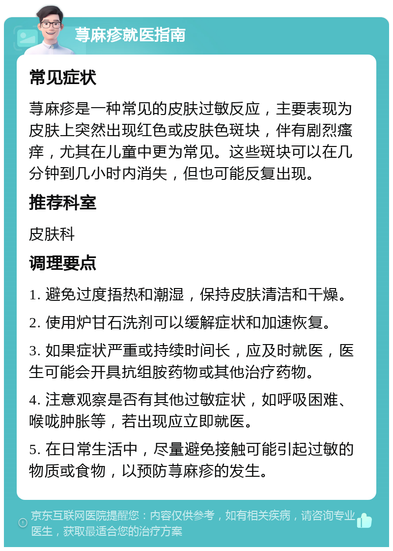 荨麻疹就医指南 常见症状 荨麻疹是一种常见的皮肤过敏反应，主要表现为皮肤上突然出现红色或皮肤色斑块，伴有剧烈瘙痒，尤其在儿童中更为常见。这些斑块可以在几分钟到几小时内消失，但也可能反复出现。 推荐科室 皮肤科 调理要点 1. 避免过度捂热和潮湿，保持皮肤清洁和干燥。 2. 使用炉甘石洗剂可以缓解症状和加速恢复。 3. 如果症状严重或持续时间长，应及时就医，医生可能会开具抗组胺药物或其他治疗药物。 4. 注意观察是否有其他过敏症状，如呼吸困难、喉咙肿胀等，若出现应立即就医。 5. 在日常生活中，尽量避免接触可能引起过敏的物质或食物，以预防荨麻疹的发生。