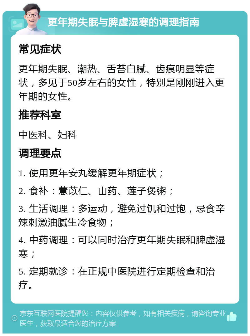 更年期失眠与脾虚湿寒的调理指南 常见症状 更年期失眠、潮热、舌苔白腻、齿痕明显等症状，多见于50岁左右的女性，特别是刚刚进入更年期的女性。 推荐科室 中医科、妇科 调理要点 1. 使用更年安丸缓解更年期症状； 2. 食补：薏苡仁、山药、莲子煲粥； 3. 生活调理：多运动，避免过饥和过饱，忌食辛辣刺激油腻生冷食物； 4. 中药调理：可以同时治疗更年期失眠和脾虚湿寒； 5. 定期就诊：在正规中医院进行定期检查和治疗。