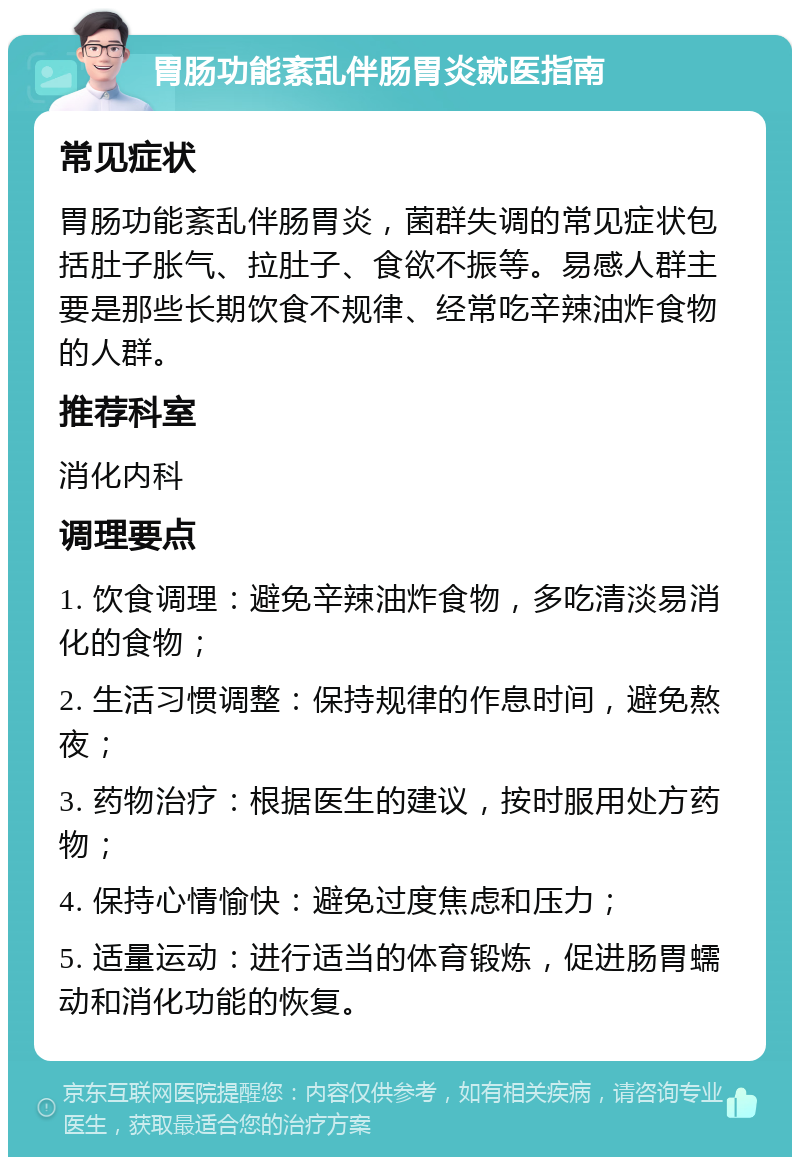 胃肠功能紊乱伴肠胃炎就医指南 常见症状 胃肠功能紊乱伴肠胃炎，菌群失调的常见症状包括肚子胀气、拉肚子、食欲不振等。易感人群主要是那些长期饮食不规律、经常吃辛辣油炸食物的人群。 推荐科室 消化内科 调理要点 1. 饮食调理：避免辛辣油炸食物，多吃清淡易消化的食物； 2. 生活习惯调整：保持规律的作息时间，避免熬夜； 3. 药物治疗：根据医生的建议，按时服用处方药物； 4. 保持心情愉快：避免过度焦虑和压力； 5. 适量运动：进行适当的体育锻炼，促进肠胃蠕动和消化功能的恢复。