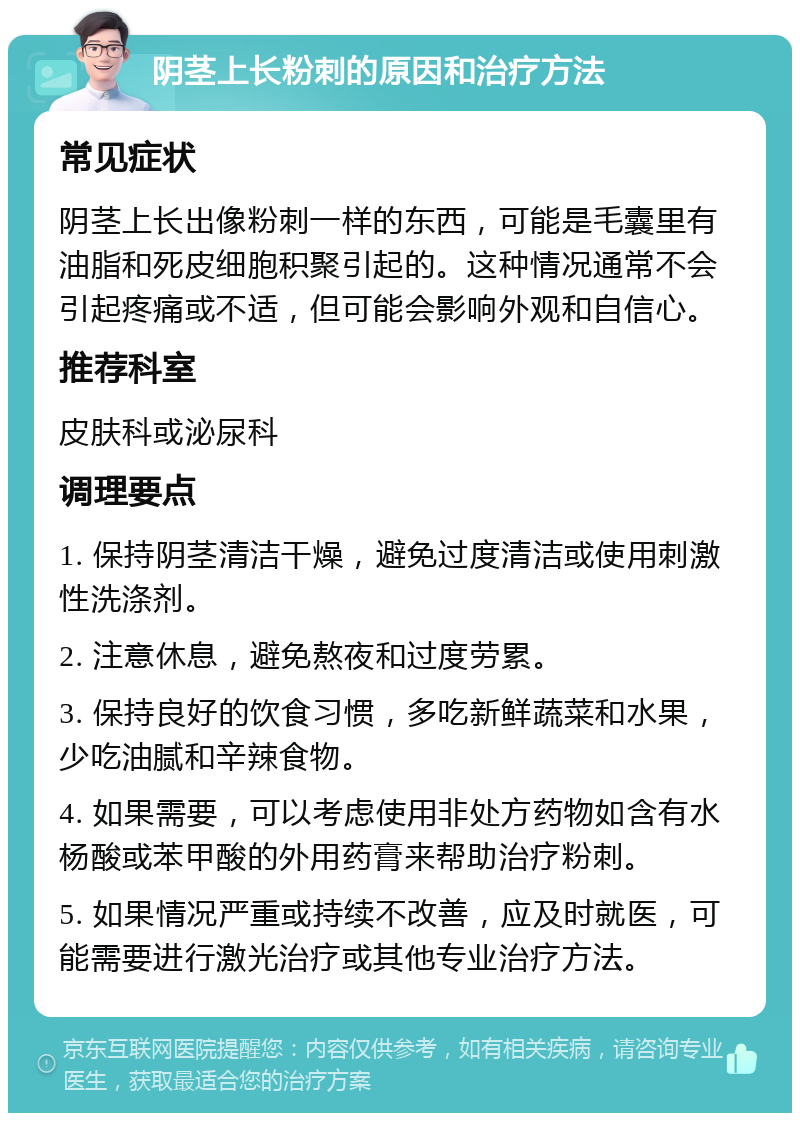 阴茎上长粉刺的原因和治疗方法 常见症状 阴茎上长出像粉刺一样的东西，可能是毛囊里有油脂和死皮细胞积聚引起的。这种情况通常不会引起疼痛或不适，但可能会影响外观和自信心。 推荐科室 皮肤科或泌尿科 调理要点 1. 保持阴茎清洁干燥，避免过度清洁或使用刺激性洗涤剂。 2. 注意休息，避免熬夜和过度劳累。 3. 保持良好的饮食习惯，多吃新鲜蔬菜和水果，少吃油腻和辛辣食物。 4. 如果需要，可以考虑使用非处方药物如含有水杨酸或苯甲酸的外用药膏来帮助治疗粉刺。 5. 如果情况严重或持续不改善，应及时就医，可能需要进行激光治疗或其他专业治疗方法。