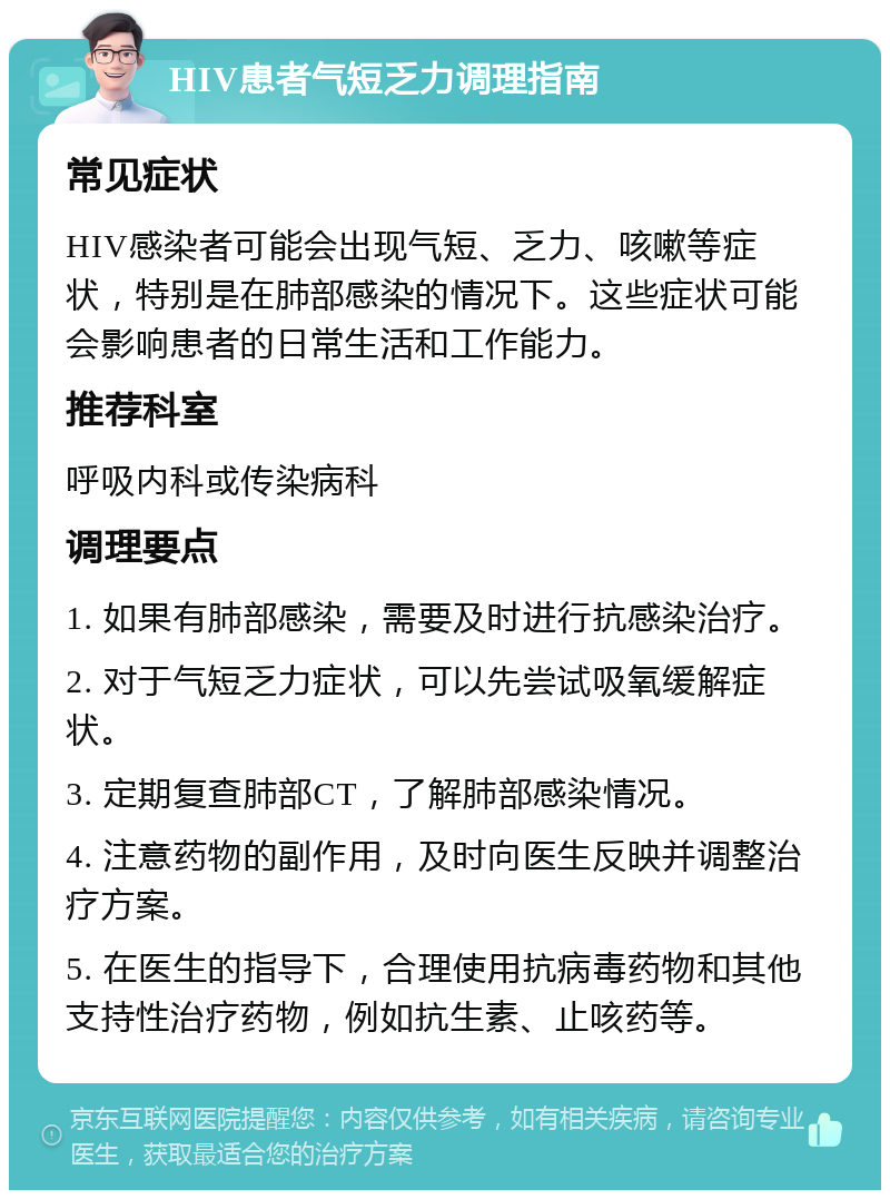 HIV患者气短乏力调理指南 常见症状 HIV感染者可能会出现气短、乏力、咳嗽等症状，特别是在肺部感染的情况下。这些症状可能会影响患者的日常生活和工作能力。 推荐科室 呼吸内科或传染病科 调理要点 1. 如果有肺部感染，需要及时进行抗感染治疗。 2. 对于气短乏力症状，可以先尝试吸氧缓解症状。 3. 定期复查肺部CT，了解肺部感染情况。 4. 注意药物的副作用，及时向医生反映并调整治疗方案。 5. 在医生的指导下，合理使用抗病毒药物和其他支持性治疗药物，例如抗生素、止咳药等。