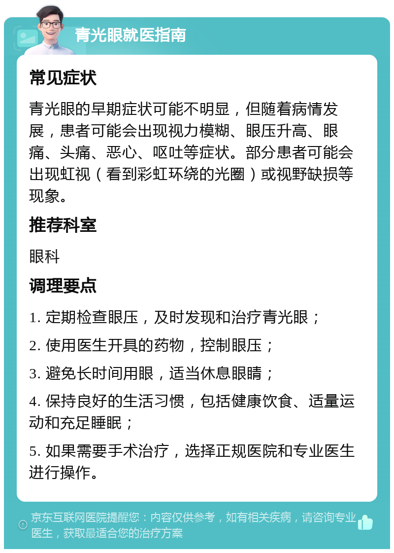 青光眼就医指南 常见症状 青光眼的早期症状可能不明显，但随着病情发展，患者可能会出现视力模糊、眼压升高、眼痛、头痛、恶心、呕吐等症状。部分患者可能会出现虹视（看到彩虹环绕的光圈）或视野缺损等现象。 推荐科室 眼科 调理要点 1. 定期检查眼压，及时发现和治疗青光眼； 2. 使用医生开具的药物，控制眼压； 3. 避免长时间用眼，适当休息眼睛； 4. 保持良好的生活习惯，包括健康饮食、适量运动和充足睡眠； 5. 如果需要手术治疗，选择正规医院和专业医生进行操作。