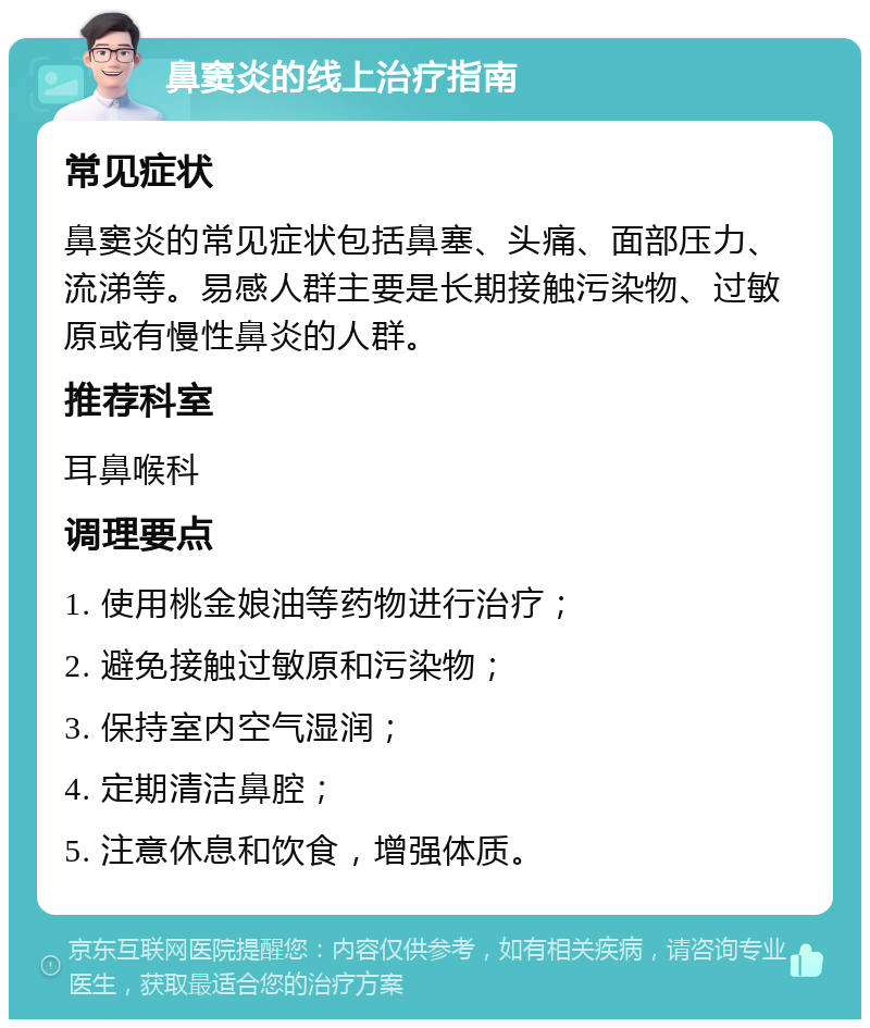 鼻窦炎的线上治疗指南 常见症状 鼻窦炎的常见症状包括鼻塞、头痛、面部压力、流涕等。易感人群主要是长期接触污染物、过敏原或有慢性鼻炎的人群。 推荐科室 耳鼻喉科 调理要点 1. 使用桃金娘油等药物进行治疗； 2. 避免接触过敏原和污染物； 3. 保持室内空气湿润； 4. 定期清洁鼻腔； 5. 注意休息和饮食，增强体质。