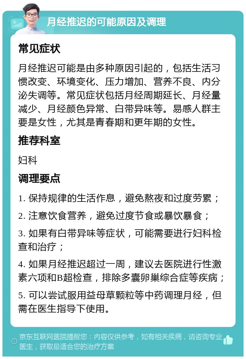 月经推迟的可能原因及调理 常见症状 月经推迟可能是由多种原因引起的，包括生活习惯改变、环境变化、压力增加、营养不良、内分泌失调等。常见症状包括月经周期延长、月经量减少、月经颜色异常、白带异味等。易感人群主要是女性，尤其是青春期和更年期的女性。 推荐科室 妇科 调理要点 1. 保持规律的生活作息，避免熬夜和过度劳累； 2. 注意饮食营养，避免过度节食或暴饮暴食； 3. 如果有白带异味等症状，可能需要进行妇科检查和治疗； 4. 如果月经推迟超过一周，建议去医院进行性激素六项和B超检查，排除多囊卵巢综合症等疾病； 5. 可以尝试服用益母草颗粒等中药调理月经，但需在医生指导下使用。